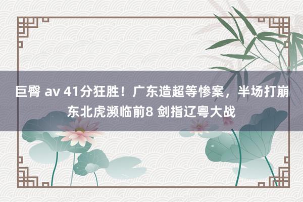 巨臀 av 41分狂胜！广东造超等惨案，半场打崩东北虎濒临前8 剑指辽粤大战