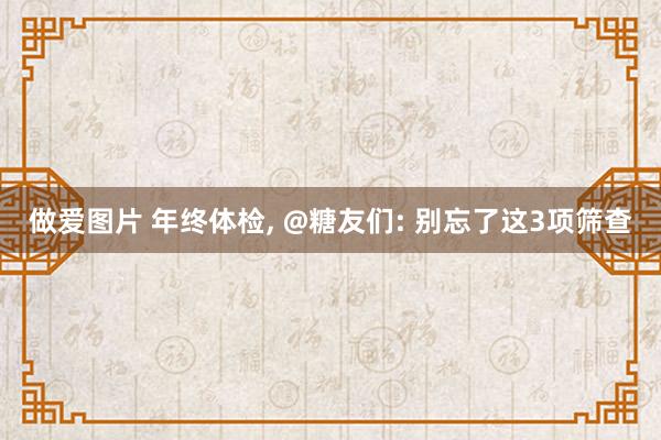 做爱图片 年终体检， @糖友们: 别忘了这3项筛查