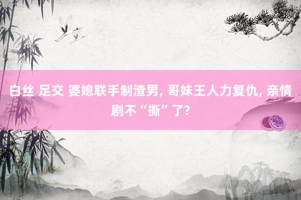 白丝 足交 婆媳联手制渣男， 哥妹王人力复仇， 亲情剧不“撕”了?