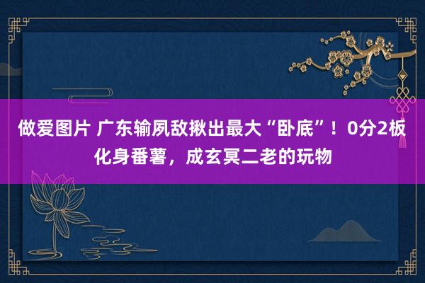 做爱图片 广东输夙敌揪出最大“卧底”！0分2板化身番薯，成玄冥二老的玩物