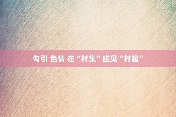 勾引 色情 在“村集”碰见“村超”