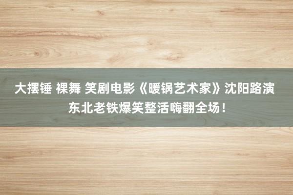 大摆锤 裸舞 笑剧电影《暖锅艺术家》沈阳路演 东北老铁爆笑整活嗨翻全场！