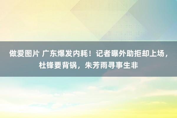 做爱图片 广东爆发内耗！记者曝外助拒却上场，杜锋要背锅，朱芳雨寻事生非