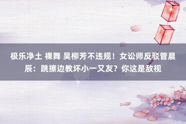 极乐净土 裸舞 吴柳芳不违规！女讼师反驳管晨辰：跳擦边教坏小一又友？你这是敌视
