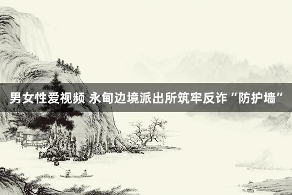 男女性爱视频 永甸边境派出所筑牢反诈“防护墙”