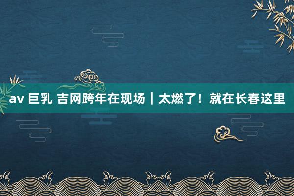 av 巨乳 吉网跨年在现场｜太燃了！就在长春这里