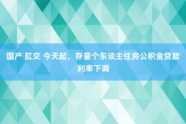 国产 肛交 今天起，存量个东谈主住房公积金贷款利率下调