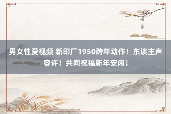 男女性爱视频 新印厂1950跨年动作！东谈主声容许！共同祝福新年安闲！