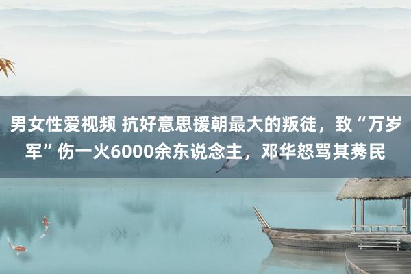 男女性爱视频 抗好意思援朝最大的叛徒，致“万岁军”伤一火6000余东说念主，邓华怒骂其莠民
