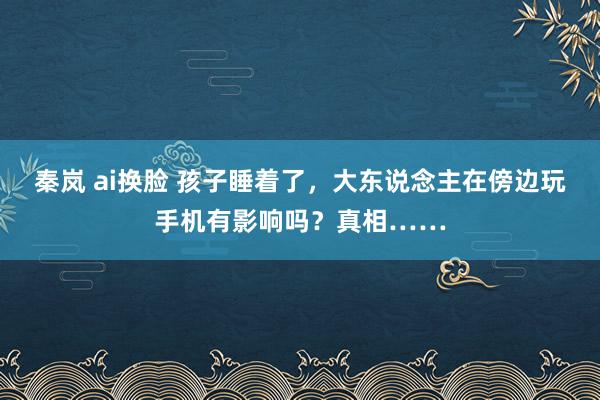 秦岚 ai换脸 孩子睡着了，大东说念主在傍边玩手机有影响吗？真相……