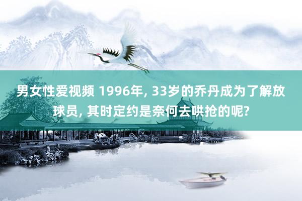男女性爱视频 1996年， 33岁的乔丹成为了解放球员， 其时定约是奈何去哄抢的呢?