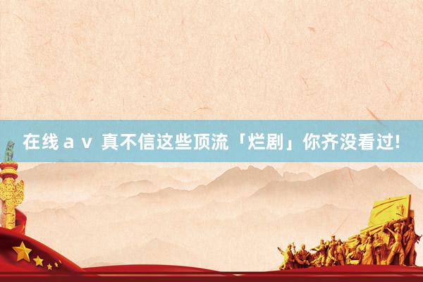 在线ａｖ 真不信这些顶流「烂剧」你齐没看过!