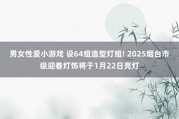 男女性爱小游戏 设64组造型灯组! 2025烟台市级迎春灯饰将于1月22日亮灯
