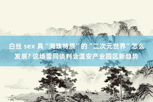 白丝 sex 具“海珠特质”的“二次元世界”怎么发展? 这场雷同谈判会温安产业园区新趋势