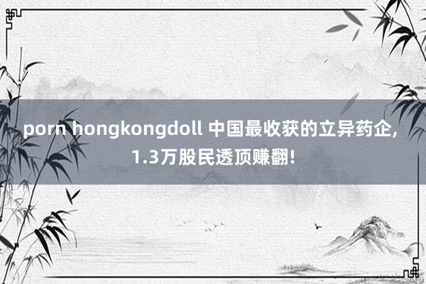 porn hongkongdoll 中国最收获的立异药企， 1.3万股民透顶赚翻!