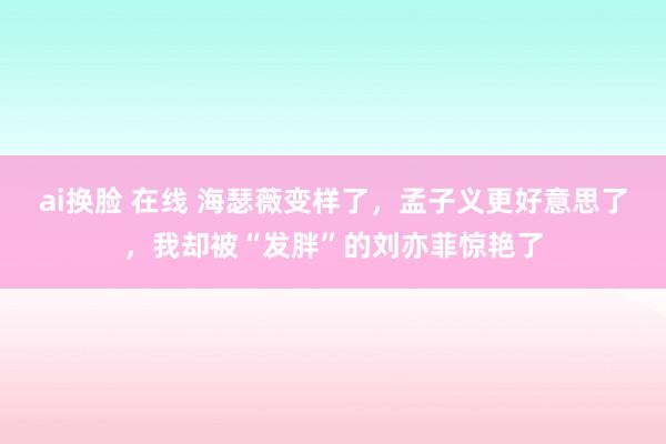 ai换脸 在线 海瑟薇变样了，孟子义更好意思了，我却被“发胖”的刘亦菲惊艳了