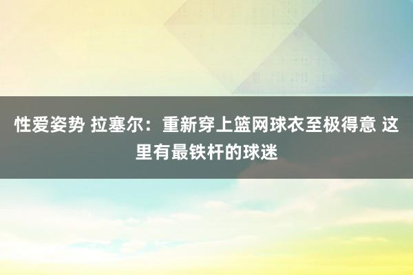 性爱姿势 拉塞尔：重新穿上篮网球衣至极得意 这里有最铁杆的球迷