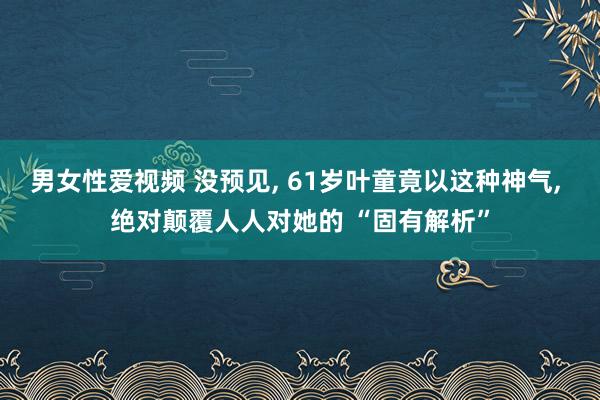 男女性爱视频 没预见， 61岁叶童竟以这种神气， 绝对颠覆人人对她的 “固有解析”