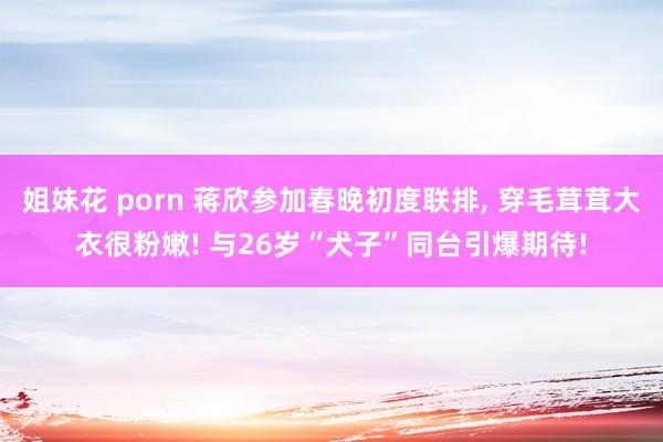 姐妹花 porn 蒋欣参加春晚初度联排， 穿毛茸茸大衣很粉嫩! 与26岁“犬子”同台引爆期待!