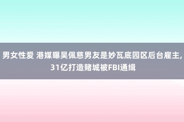 男女性爱 港媒曝吴佩慈男友是妙瓦底园区后台雇主， 31亿打造赌城被FBI通缉