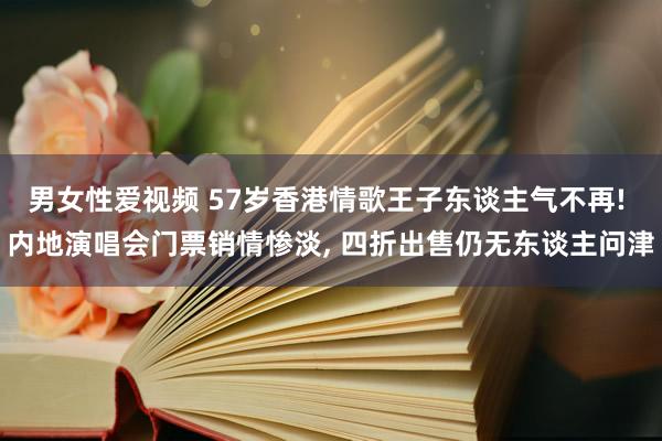 男女性爱视频 57岁香港情歌王子东谈主气不再! 内地演唱会门票销情惨淡， 四折出售仍无东谈主问津