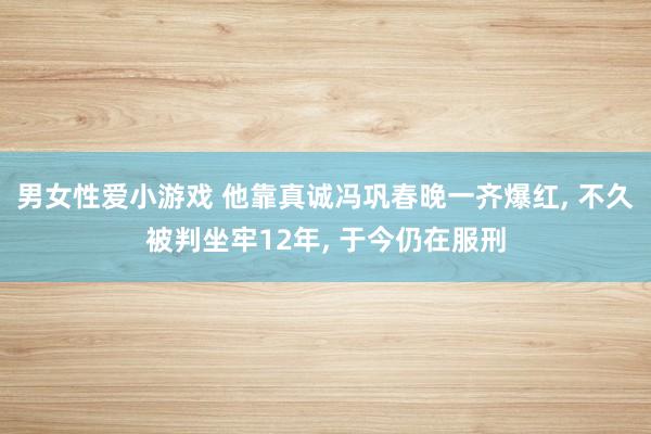 男女性爱小游戏 他靠真诚冯巩春晚一齐爆红， 不久被判坐牢12年， 于今仍在服刑