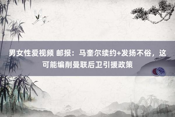 男女性爱视频 邮报：马奎尔续约+发扬不俗，这可能编削曼联后卫引援政策
