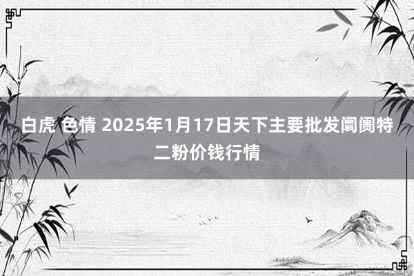 白虎 色情 2025年1月17日天下主要批发阛阓特二粉价钱行情