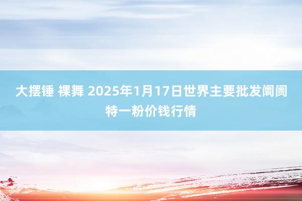 大摆锤 裸舞 2025年1月17日世界主要批发阛阓特一粉价钱行情