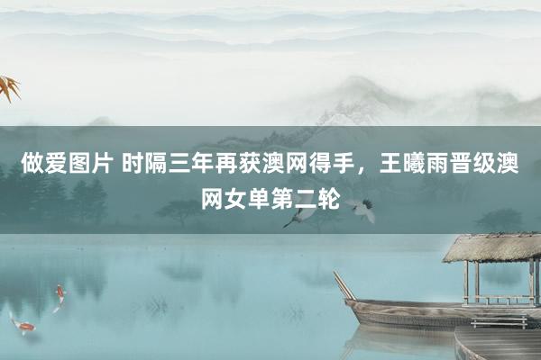做爱图片 时隔三年再获澳网得手，王曦雨晋级澳网女单第二轮