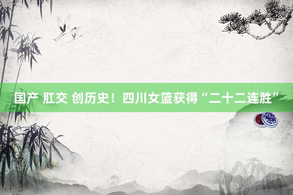 国产 肛交 创历史！四川女篮获得“二十二连胜”