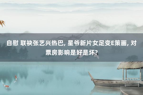 自慰 联袂张艺兴热巴， 星爷新片女足变E策画， 对票房影响是好是坏?