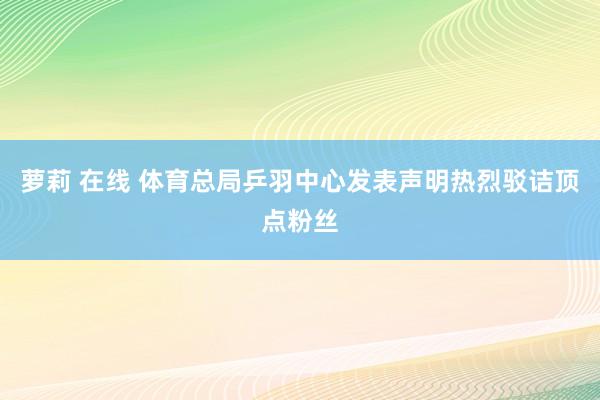萝莉 在线 体育总局乒羽中心发表声明热烈驳诘顶点粉丝