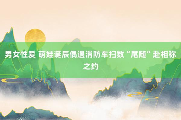 男女性爱 萌娃诞辰偶遇消防车扫数“尾随”赴相称之约