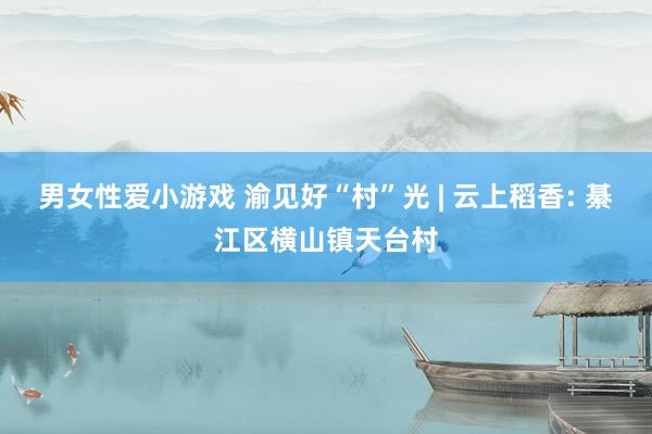 男女性爱小游戏 渝见好“村”光 | 云上稻香: 綦江区横山镇天台村