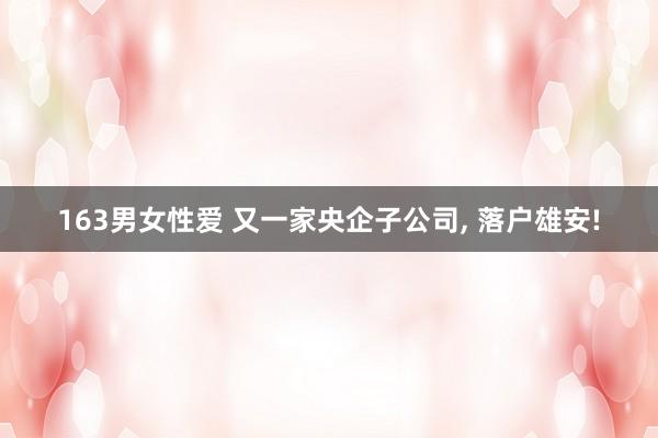 163男女性爱 又一家央企子公司， 落户雄安!