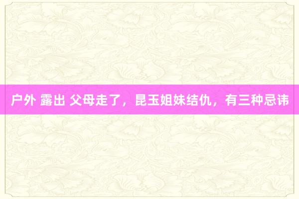 户外 露出 父母走了，昆玉姐妹结仇，有三种忌讳