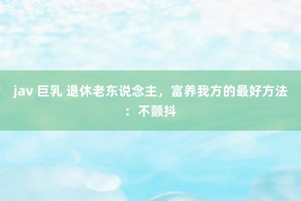 jav 巨乳 退休老东说念主，富养我方的最好方法：不颤抖