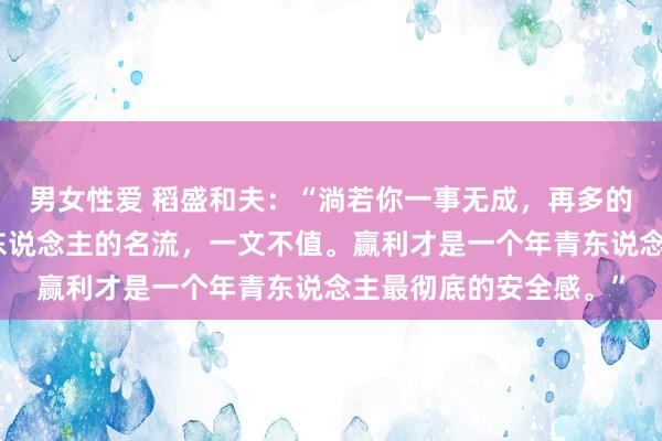 男女性爱 稻盛和夫：“淌若你一事无成，再多的关注，亦然低价，穷东说念主的名流，一文不值。赢利才是一个年青东说念主最彻底的安全感。”