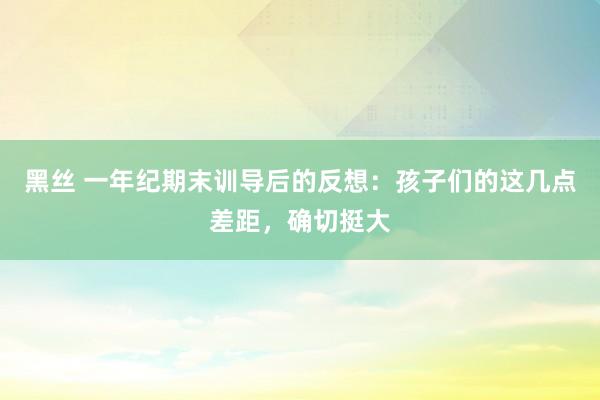 黑丝 一年纪期末训导后的反想：孩子们的这几点差距，确切挺大