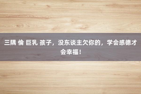 三隅 倫 巨乳 孩子，没东谈主欠你的，学会感德才会幸福！