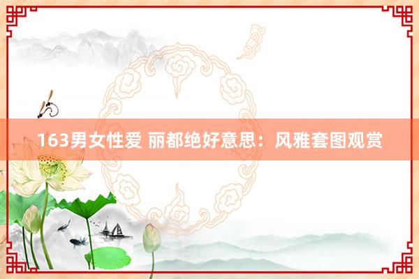 163男女性爱 丽都绝好意思：风雅套图观赏