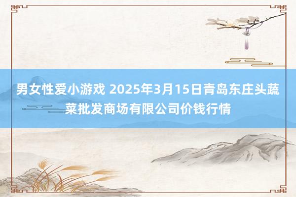 男女性爱小游戏 2025年3月15日青岛东庄头蔬菜批发商场有限公司价钱行情