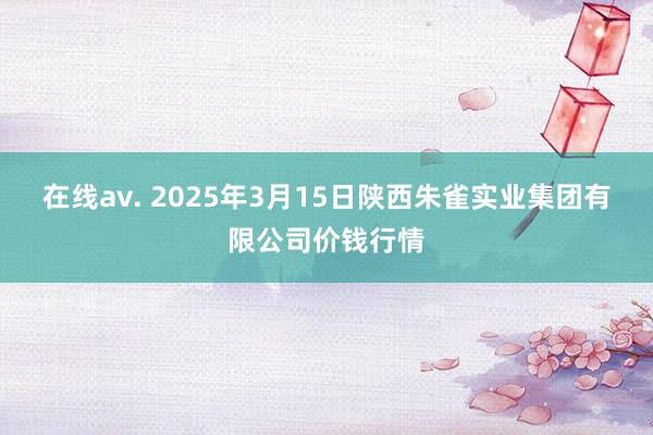 在线av. 2025年3月15日陕西朱雀实业集团有限公司价钱行情