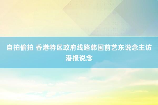 自拍偷拍 香港特区政府线路韩国前艺东说念主访港报说念