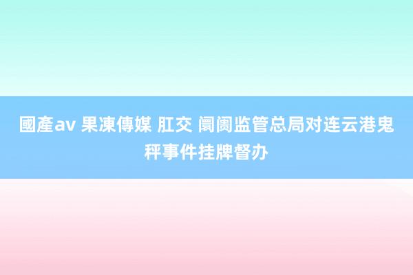 國產av 果凍傳媒 肛交 阛阓监管总局对连云港鬼秤事件挂牌督办