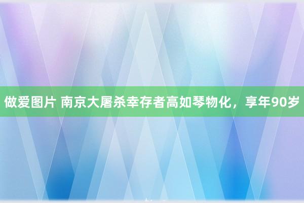做爱图片 南京大屠杀幸存者高如琴物化，享年90岁