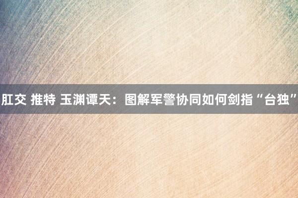 肛交 推特 玉渊谭天：图解军警协同如何剑指“台独”