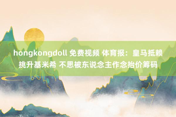 hongkongdoll 免费视频 体育报：皇马抵赖挑升基米希 不思被东说念主作念抬价筹码