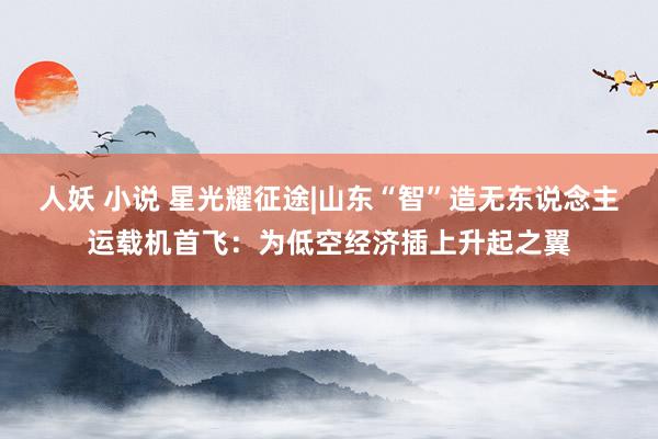 人妖 小说 星光耀征途|山东“智”造无东说念主运载机首飞：为低空经济插上升起之翼